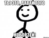 ты это, давай того не борзей!