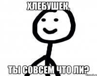 Хлебушек, ты совсем что ли?