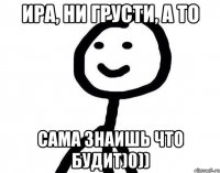 ира, ни грусти, а то сама знаишь что будит)0))