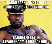 "Какая разница кто кого снимает"!!!! - говорили они "Главное что бы не страпонила!" - гооврили они ...