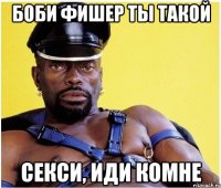 Боби Фишер ты такой секси, иди комне