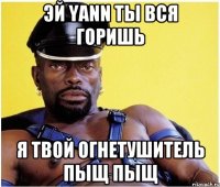 эй Yann ты вся горишь я твой огнетушитель пыщ пыщ