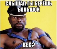 Слышал ты берёшь Большой Вес?