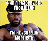 Фил я разорву все твои щели ты не успеешь моргнуть