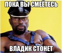 пока вы смеётесь Владик стонет