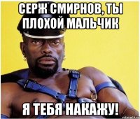 Серж Смирнов, ты плохой мальчик я тебя накажу!