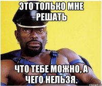 это только мне решать что тебе можно, а чего нельзя.