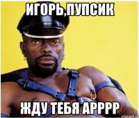 Игорь,пупсик Жду тебя арррр