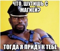 Что, шутишь с магией? Тогда я приду к тебе
