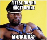 я тебе подня настроение милашка?