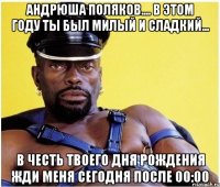 Андрюша Поляков.... в этом году ты был милый и сладкий... В честь твоего Дня Рождения жди меня сегодня после 00:00