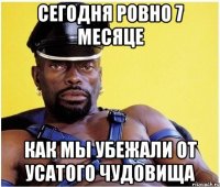 Сегодня ровно 7 месяце Как мы убежали от усатого чудовища