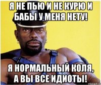 я не пью и не курю и бабы у меня нету! я нормальный Коля, а вы все идиоты!