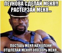 Пеунова сделай меня!! Растерзай меня... Поставь меня на колени! Отшлёпай меня!! Опозорь меня...
