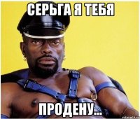 Серьга я тебя продену...
