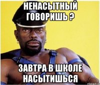 Ненасытный говоришь ? Завтра в школе насытишься