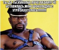 Ты,да ты,куколка пучеглазая!!! Чё уставилась,мою шоколадку с утра захотелось!!!!!!!!! 