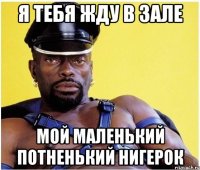 Я тебя жду в зале Мой маленький потненький нигерок