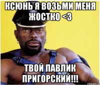 Ксюнь Я возьми меня жостко <3 Твой Павлик Пригорский!!!