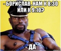 - Борислав, нам к 8:30 или к 9:10? - ДА