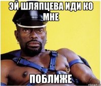 эй шляпцева иди ко мне поближе