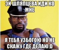 эй шляпцева иди ко мне я тебя узбогою но не скажу где делаю:D