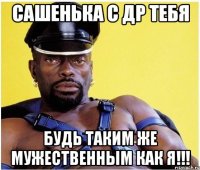 Сашенька с ДР тебя Будь таким же мужественным как я!!!