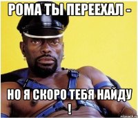 Рома ты переехал - но я скоро тебя найду !