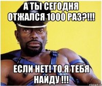 А ты сегодня отжался 1000 раз?!!! Если нет! То я тебя найду !!!