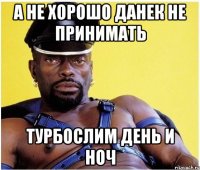 А не хорошо Данек не принимать турбослим день и ноч