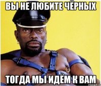 ВЫ НЕ ЛЮБИТЕ ЧЁРНЫХ ТОГДА МЫ ИДЁМ К ВАМ