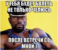 У тебя будет болеть не только челюсь после встречи со мной;)