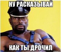 ну расказывай как ты дрочил