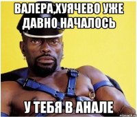 Валера,хуячево уже давно началось у тебя в анале