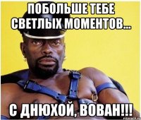 Побольше тебе светлых моментов... С днюхой, Вован!!!