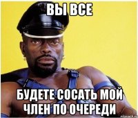 Вы все Будете сосать мой член по очереди