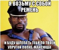 Я возьму с собой ремень И буду шлёпать тебя по твоей упругой попке, Максюша