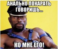 Анально покарать говоришь... Ко мне его!