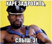 ХАРЕ ЗАДРОТИТЬ, СЛЫШ, Э!