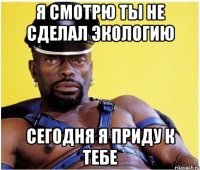 я смотрю ты не сделал экологию сегодня я приду к тебе