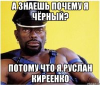 А ЗНАЕШЬ ПОЧЕМУ Я ЧЁРНЫЙ? ПОТОМУ ЧТО Я РУСЛАН КИРЕЕНКО