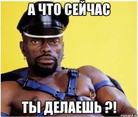 А что сейчас ты делаешь ?!