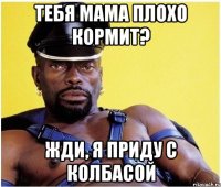 тебя мама плохо кормит? жди, я приду с колбасой