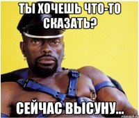 ты хочешь что-то сказать? сейчас высуну...