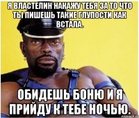 я Властелин накажу тебя за то что ты пишешь такие глупости как встала. Обидешь Боню и я прийду к тебе ночью.