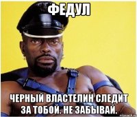Федул Черный Властелин следит за тобой. Не забывай.