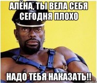 Алёна, ты вела себя сегодня плохо Надо тебя наказать!!