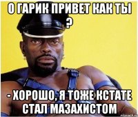 О Гарик привет как ты ? - Хорошо, я тоже кстате стал мазахистом