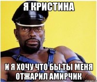 я Кристина и я хочу что бы ты меня отжарил Амирчик