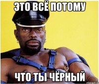 это всё потому что ты ЧЁРНЫЙ